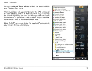 16
D-Link DCS-910/920 User Manual
Section 2 - Installation
Click on the D-Link Setup Wizard SE icon that was created in
your Windows Start menu.
The Setup Wizard will appear and display the MAC address of
the DCS-910/920, and an IP Address (which may or may not
be correct depending on what you have your DCS-910/920
connected to). If you have a DHCP server on your network,
there will be a valid IP Address displayed here.
Note: A DHCP server is a device that supplies IP addresses to
your network devices automatically.
 
