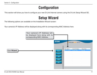 17
D-Link DCS-910/920 User Manual
Section 3 - Configuration
Setup Wizard
The following options are available on the Installation Wizard screen:
Configuration
This section will show you how to configure your new D-Link Internet camera using the D-Link Setup Wizard SE.
Click Wizard
Your camera’s IP Address will be displayed along with its corresponding MAC Address here.
Your camera’s IP Address will
be displayed here along with its
corresponding MAC Address.
 