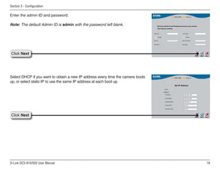 18
D-Link DCS-910/920 User Manual
Section 3 - Configuration
Enter the admin ID and password.
Note: The default Admin ID is admin with the password left blank.
Click Next
Click Next
Select DHCP if you want to obtain a new IP address every time the camera boots
up, or select static IP to use the same IP address at each boot up.
 