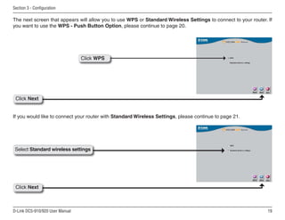 19
D-Link DCS-910/920 User Manual
Section 3 - Configuration
The next screen that appears will allow you to use WPS or Standard Wireless Settings to connect to your router. If
you want to use the WPS - Push Button Option, please continue to page 20.
If you would like to connect your router with Standard Wireless Settings, please continue to page 21.
Click Next
Click WPS
Select Standard wireless settings
Click Next
 