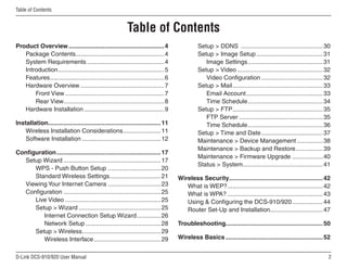 D-Link DCS-910/920 User Manual
Table of Contents
Product Overview.........................................................4
Package Contents....................................................4
System Requirements..............................................4
Introduction...............................................................5
Features.
...................................................................6
Hardware Overview..................................................7
Front View...........................................................7
Rear View.
...........................................................8
Hardware Installation................................................9
Installation.
..................................................................11
Wireless Installation Considerations.
......................11
Software Installation...............................................12
Configuration..............................................................17
Setup Wizard..........................................................17
WPS - Push Button Setup................................20
Standard Wireless Settings.
..............................21
Viewing Your Internet Camera................................23
Configuration..........................................................25
Live Video.........................................................25
Setup  Wizard.................................................25
Internet Connection Setup Wizard...............26
Network Setup.............................................28
Setup  Wireless.
..............................................29
Wireless Interface........................................29
Setup  DDNS .................................................30
Setup  Image Setup........................................31
Image Settings.
............................................31
Setup  Video...................................................32
Video Configuration.....................................32
Setup  Mail.
.....................................................33
Email Account.
.............................................33
Time Schedule.
............................................34
Setup  FTP.
.....................................................35
FTP Server..................................................35
Time Schedule.
............................................36
Setup  Time and Date.....................................37
Maintenance  Device Management................38
Maintenance  Backup and Restore.
................39
Maintenance  Firmware Upgrade...................40
Status  System.
...............................................41
Wireless Security.
.......................................................42
What is WEP?.
........................................................42
What is WPA?.........................................................43
Using  Configuring the DCS-910/920...................44
Router Set-Up and Installation...............................47
Troubleshooting.
.........................................................50
Wireless Basics..........................................................52
Table of Contents
 