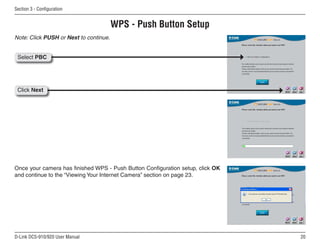 20
D-Link DCS-910/920 User Manual
Section 3 - Configuration
WPS - Push Button Setup
Once your camera has finished WPS - Push Button Configuration setup, click OK
and continue to the “Viewing Your Internet Camera” section on page 23.
Note: Click PUSH or Next to continue.
Select PBC
Click Next
 