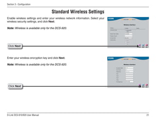21
D-Link DCS-910/920 User Manual
Section 3 - Configuration
Click Next
Enter your wireless encryption key and click Next.
Note: Wireless is available only for the DCS-920.
Click Next
Enable wireless settings and enter your wireless network information. Select your
wireless security settings, and click Next.
Note: Wireless is available only for the DCS-920.
Standard Wireless Settings
 