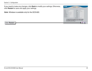 22
D-Link DCS-910/920 User Manual
Section 3 - Configuration
Click Restart
If you need to make any changes, click Back to modify your settings. Otherwise,
click Restart to save and apply your settings.
Note: Wireless is available only for the DCS-920.
 