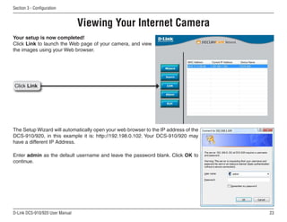 23
D-Link DCS-910/920 User Manual
Section 3 - Configuration
Your setup is now completed!
Click Link to launch the Web page of your camera, and view
the images using your Web browser.
Click Link
Viewing Your Internet Camera
Enter admin as the default username and leave the password blank. Click OK to
continue.
The Setup Wizard will automatically open your web browser to the IP address of the
DCS-910/920, in this example it is: http://192.198.0.102. Your DCS-910/920 may
have a different IP Address.
 
