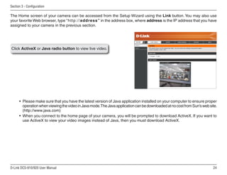 24
D-Link DCS-910/920 User Manual
Section 3 - Configuration
The Home screen of your camera can be accessed from the Setup Wizard using the Link button. You may also use
your favorite Web browser, type “http://address” in the address box, where address is the IP address that you have
assigned to your camera in the previous section.
Click ActiveX or Java radio button to view live video.
• Please make sure that you have the latest version of Java application installed on your computer to ensure proper
operationwhenviewingthevideoinJavamode.TheJavaapplicationcanbedownloadedatnocostfromSun’swebsite.
(http://www.java.com)
• When you connect to the home page of your camera, you will be prompted to download ActiveX. If you want to
use ActiveX to view your video images instead of Java, then you must download ActiveX.
 
