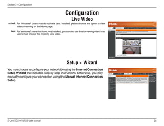 25
D-Link DCS-910/920 User Manual
Section 3 - Configuration
Configuration
Live Video
ActiveX:
Java:
For Windows®
Users that do not have Java installed, please choose this option to view
video streaming on the Home page.
For Windows®
users that have Java installed, you can also use this for viewing video. Mac
users must choose this mode to view video.
Setup  Wizard
You may choose to configure your network by using the Internet Connection
Setup Wizard that includes step-by-step instructions. Otherwise, you may
manually configure your connection using the Manual Internet Connection
Setup.
 