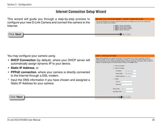 26
D-Link DCS-910/920 User Manual
Section 3 - Configuration
Internet Connection Setup Wizard
This wizard will guide you through a step-by-step process to
configure your new D-Link Camera and connect the camera to the
Internet.
You may configure your camera using
• DHCP Connection (by default), where your DHCP server will
automatically assign dynamic IP to your device.
• Static IP Address, or
• PPPoE connection, where your camera is directly connected
to the Internet through a DSL modem.
* Input the DNS information if you have chosen and assigned a
Static IP Address for your camera.
Click Next
Click Next
 