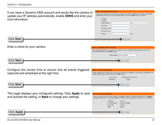 27
D-Link DCS-910/920 User Manual
Section 3 - Configuration
Enter a name for your camera.
Configure the correct time to ensure that all events triggered,
captured and scheduled at the right time.
This page displays your configured settings. Click Apply to save
and activate the setting, or Back to change your settings.
If you have a Dynamic DNS account and would like the camera to
update your IP address automatically, enable DDNS and enter your
host information.
Click Next
Click Next
Click Next
Click Apply
 