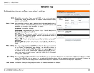 28
D-Link DCS-910/920 User Manual
Section 3 - Configuration
Network Setup
Select this connection if you have a DHCP server running on your
network and would like a dynamic IP address to be updated to your
camera automatically.
You may obtain a static or fixed IP address and other network information
from your network administrator for your camera. A static IP address will
ease you for accessing your camera in the future.
IP Address: The fixed IP address
Subnet Mask: The default value is “255.255.255.0.” Used to determine if
the destination is the same subnet.
Default Gateway: The gateway used to forward frames to destinations
in a different subnet. Invalid gateway settings may cause the failure of
transmissions to a different subnet.
Primary DNS: Primary domain name server that translates names to IP
addresses.
Secondary DNS: Secondary domain name server to backup the Primary
DNS.
You may configure a Second HTTP port that will allow you to connect
to the camera via a standard web browser. The port can be set to a
number other than the default TCP ports 80. A corresponding port must
be opened on the router. For example, if the port is changed to 1010,
users must type in the web browser “http://192.168.0.100:1010” instead
of “http://192.168.0.100”.
You may configure a Second HTTP port that will allow you to connect to the camera via a standard web browser. The port can be
set to a number other than the default TCP ports 80. A corresponding port must be opened on the router. For example, if the port is
changed to 1010, users must type in the web browser “http://192.168.0.100:1010” instead of “http://192.168.0.100”.
Enable this setting to configure your camera as an UPnP device in the network.
Port Settings:
UPnP Settings:
DHCP:
Static IP Client:
PPPoE Settings:
In this section, you can configure your network settings.
 