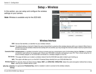 29
D-Link DCS-910/920 User Manual
Section 3 - Configuration
Setup  Wireless
Service Set Identifier, an identifier for your wireless network.
The default setting is channel 6. Select the same channel that is using by other wireless devices within your network. When there is
interference from the wireless networks that overlap with one another, you may change the channel to obtain maximum performance
for your connection.
Infrastructure is a wireless connection using an access point as a transmission point of all wireless devices. Ad-Hoc is a wireless
connection used without an access point, where your DCS-920 is directly connecting to your PC. This is done using the on-
board wireless adapter on the DCS-920 connected to a wireless adapter on the PC.
This page will allow you to select a wireless network that the DCS-920 was able to detect upon booting up.
This option will allow you to run the Wi-Fi Protected Setup directly from your DCS-920 Web GUI.
For security, there are three choices; None, WEP, and WPA-PSK / WPA2-PSK. Select the same encryption method that is being
used by your wireless device/ router.
An appropriate Preshared Key, which is needed in order to connect to the wireless network..
SSID:
Channel:
Connection Mode:
Site Survey:
WPS:
Wireless Security
Mode:
WPA-PSK / WPA2PSK
Settings:
Wireless Interface
In this section, you can setup and configure the wireless
settings on your camera.
Note: Wireless is available only for the DCS-920.
 