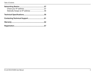 D-Link DCS-910/920 User Manual
Table of Contents
Networking Basics.....................................................57
Check your IP address...........................................57
Statically Assign an IP address..............................58
Technical Specifications.
...........................................59
Contacting Technical Support...................................61
Warranty......................................................................62
Registration.
................................................................67
 