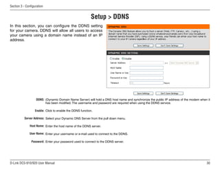 30
D-Link DCS-910/920 User Manual
Section 3 - Configuration
(Dynamic Domain Name Server) will hold a DNS host name and synchronize the public IP address of the modem when it
has been modified. The username and password are required when using the DDNS service.
Click to enable the DDNS function.
Select your Dynamic DNS Server from the pull down menu.
Enter the host name of the DDNS server.
Enter your username or e-mail used to connect to the DDNS.
Enter your password used to connect to the DDNS server.
DDNS:
Enable:
Server Address:
Host Name:
User Name:
Password:
Setup  DDNS
In this section, you can configure the DDNS setting
for your camera. DDNS will allow all users to access
your camera using a domain name instead of an IP
address.
 