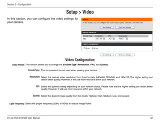 32
D-Link DCS-910/920 User Manual
Section 3 - Configuration
Setup  Video
Video Profile:
Light Frequency:
Video Configuration
Encode Type:
Resolution:
FPS:
Quality:
The compression format used when viewing your camera.
Select the desired video resolution from three formats: 640x480, 320x240, and 160x120. The higher setting can
obtain better quality. However, it will use more resource within your network.
Select the optimal setting depending on your network status. Please note that the higher setting can obtain better
quality. However, it will use more resource within your network.
Select the desired image quality from five levels: Highest, High, Medium, Low, and Lowest.
Select the proper frequency (50Hz or 60Hz) to reduce image flicker.
In this section, you can configure the video settings for
your camera.
This section allows you to change the Encode Type, Resolution, FPS, and Quality.
 