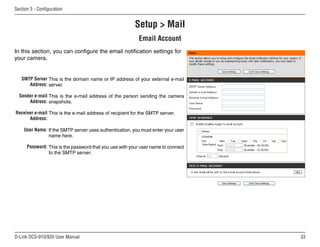 33
D-Link DCS-910/920 User Manual
Section 3 - Configuration
Setup  Mail
Email Account
SMTP Server
Address:
Sender e-mail
Address:
Receiver e-mail
Address:
User Name:
Password:
This is the domain name or IP address of your external e-mail
server.
This is the e-mail address of the person sending the camera
snapshots.
This is the e-mail address of recipient for the SMTP server.
If the SMTP server uses authentication, you must enter your user
name here.
This is the password that you use with your user name to connect
to the SMTP server.
In this section, you can configure the email notification settings for
your camera.
 