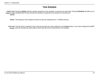 34
D-Link DCS-910/920 User Manual
Section 3 - Configuration
Time Schedule
Enable e-mail
image to e-mail
account:
Interval:
Test E-mail
Account:
Choosing Always will start sending snapshots to the recipient’s e-mail account right away. Choosing Schedule will allow you to
schedule when to start and stop the sending of snapshots to the recipient’s e-mail account.
The frequency of the snapshot interval can also be configured from 1 to 65535 seconds.
This will send a snapshot to the e-mail account that you have configured in the E-mail section. If you have configured the SMTP
account correctly, you will be able to send a test file to the e-mail account of the recipient.
 