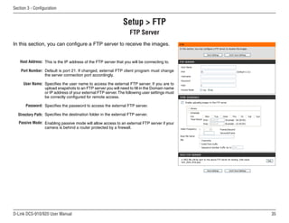 35
D-Link DCS-910/920 User Manual
Section 3 - Configuration
Setup  FTP
FTP Server
Host Address:
Port Number:
User Name:
Password:
Directory Path:
Passive Mode:
This is the IP address of the FTP server that you will be connecting to.
Default is port 21. If changed, external FTP client program must change
the server connection port accordingly.
Specifies the user name to access the external FTP server. If you are to
upload snapshots to an FTP server you will need to fill in the Domain name
or IP address of your external FTP server.The following user settings must
be correctly configured for remote access.
Specifies the password to access the external FTP server.
Specifies the destination folder in the external FTP server.
Enabling passive mode will allow access to an external FTP server if your
camera is behind a router protected by a firewall.
In this section, you can configure a FTP server to receive the images.
 