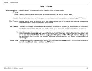 36
D-Link DCS-910/920 User Manual
Section 3 - Configuration
Time Schedule
Enable upload image to
FTP server:
Always:
Schedule:
Video Frequency:
Base File Name:
File:
Test FTP Server:
Checking this box will enable video upload to the FTP server you have selected.
Selecting this option allows snapshots to be uploaded to your FTP as soon as you click Apply.
Selecting this option allows you to configure the times that you want the snapshots to be uploaded to your FTP server.
User can select in frames per second (1, 2, 3 or auto, in auto this could go to 4).The user can also select how many seconds
for each frame, this is configurable from 1 to 65535 seconds.
This will be the name that precedes the time, for example DCS9202008072116425101.jpg.This means that the camera took
a snapshot in the year 2008, July 21 at 16th hour (4 o’clock), 42 minutes and 51 seconds and it is picture number one.
Select Overwrite and there will only be a few images that are constantly refreshed depending on how many snapshots you
choose to have sent. Select Date/Time Suffix and the pictures will be named with a date and time also. An example of this
can be seen above under the Base file name category. Select Sequence Number Suffix up to 1024 and all the pictures
will be numbered from 1-1024. The total amount of pictures can be configured up to 1024 pictures. Picture number 1025
will be 1 again.
This will send a snapshot to the FTP server that you have configured in the Upload section. If you have configured the FTP
correctly, you will be able to see a test file in your FTP server.
 