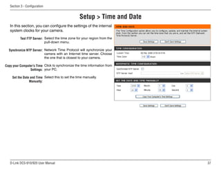37
D-Link DCS-910/920 User Manual
Section 3 - Configuration
Setup  Time and Date
Test FTP Server:
Synchronize NTP Server:
Copy your Computer’s Time
Settings:
Set the Date and Time
Manually:
Select the time zone for your region from the
pull-down menu.
Network Time Protocol will synchronize your
camera with an Internet time server. Choose
the one that is closest to your camera.
Click to synchronize the time information from
your PC.
Select this to set the time manually.
In this section, you can configure the settings of the internal
system clocks for your camera.
 