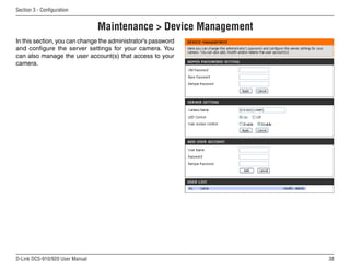 38
D-Link DCS-910/920 User Manual
Section 3 - Configuration
Maintenance  Device Management
In this section, you can change the administrator’s password
and configure the server settings for your camera. You
can also manage the user account(s) that access to your
camera.
 