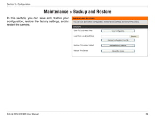 39
D-Link DCS-910/920 User Manual
Section 3 - Configuration
Maintenance  Backup and Restore
In this section, you can save and restore your
configuration, restore the factory settings, and/or
restart the camera.
 