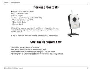 D-Link DCS-910/920 User Manual
Section 1 - Product Overview
• DCS-910/920 Internet Camera
• CAT5 Ethernet Cable
• Power Adapter
• Antenna (available only for the DCS-920)
• Manual and Software on CD
• Quick Install Guide
• Camera Stand
Note: Using a power supply with a different voltage than the one
included with your product will cause damage and void the warranty
for this product.
If any of the above items are missing, please contact your reseller.
System Requirements
• Computer with Windows®
XP or Vista®
• PC with 1.3GHz or above; at least 128MB RAM
• Internet Explorer 6.0 or Netscape Navigator™
7.0 and above
• Existing 10/100 Ethernet-based network or wireless 802.11b/g network
Product Overview
Package Contents
 