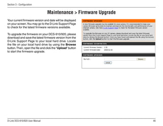 40
D-Link DCS-910/920 User Manual
Section 3 - Configuration
Maintenance  Firmware Upgrade
Your current firmware version and date will be displayed
on your screen.You may go to the D-Link Support Page
to check for the latest firmware versions available.
To upgrade the firmware on your DCS-910/920, please
download and save the latest firmware version from the
D-Link Support Page to your local hard drive. Locate
the file on your local hard drive by using the Browse
button.Then, open the file and click the “Upload” button
to start the firmware upgrade.
 