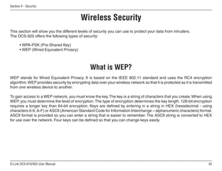 42
D-Link DCS-910/920 User Manual
Section 4 - Security
Wireless Security
This section will show you the different levels of security you can use to protect your data from intruders.
The DCS-920 offers the following types of security:
• WPA-PSK (Pre-Shared Key)
• WEP (Wired Equivalent Privacy)
What is WEP?
WEP stands for Wired Equivalent Privacy. It is based on the IEEE 802.11 standard and uses the RC4 encryption
algorithm.WEP provides security by encrypting data over your wireless network so that it is protected as it is transmitted
from one wireless device to another.
To gain access to a WEP network, you must know the key.The key is a string of characters that you create.When using
WEP, you must determine the level of encryption.The type of encryption determines the key length. 128-bit encryption
requires a longer key than 64-bit encryption. Keys are defined by entering in a string in HEX (hexadecimal - using
characters 0-9, A-F) or ASCII (American Standard Code for Information Interchange – alphanumeric characters) format.
ASCII format is provided so you can enter a string that is easier to remember. The ASCII string is converted to HEX
for use over the network. Four keys can be defined so that you can change keys easily.
 