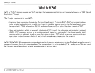 43
D-Link DCS-910/920 User Manual
Section 4 - Security
What is WPA?
WPA, or Wi-Fi Protected Access, is a Wi-Fi standard that was designed to improve the security features of WEP (Wired
Equivalent Privacy).
The 2 major improvements over WEP:
• Improved data encryption through the Temporal Key Integrity Protocol (TKIP). TKIP scrambles the keys
using a hashing algorithm and, by adding an integrity-checking feature, ensures that the keys haven’t been
tampered with. WPA2 is based on 802.11i and uses Advanced Encryption Standard instead of TKIP.
• User authentication, which is generally missing in WEP, through the extensible authentication protocol
(EAP). WEP regulates access to a wireless network based on a computer’s hardware-specific MAC
address, which is relatively simple to be sniffed out and stolen. EAP is built on a more secure public-key
encryption system to ensure that only authorized network users can access the network.
WPA-PSK/WPA2-PSK uses a passphrase or key to authenticate your wireless connection.The key is an alpha-numeric
password between 8 and 63 characters long. The password can include symbols (!?*_) and spaces. This key must
be the exact same key entered on your wireless router or access point.
 