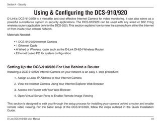 44
D-Link DCS-910/920 User Manual
Section 4 - Security
D-Link’s DCS-910/920 is a versatile and cost effective Internet Camera for video monitoring. It can also serve as a
powerful surveillance system in security applications. The DCS-910/920 can be used with any wired or 802.11b/g
wireless router (applicable only for the DCS-920).This section explains how to view the camera from either the Internet
or from inside your internal network.
Materials Needed:
• 1 DCS-910/920 Internet Camera
• 1 Ethernet Cable
• A Wired or Wireless router such as the D-Link DI-624 Wireless Router
• Ethernet based PC for system configuration
Setting Up the DCS-910/920 For Use Behind a Router
Installing a DCS-910/920 Internet Camera on your network is an easy 4–step procedure:
1. Assign a Local IP Address to Your Internet Camera
2. View the Internet Camera Using Your Internet Explorer Web Browser
3. Access the Router with Your Web Browser
4. Open Virtual Server Ports to Enable Remote Image Viewing
This section is designed to walk you through the setup process for installing your camera behind a router and enable
remote video viewing. For the basic setup of the DCS-910/920, follow the steps outlined in the Quick Installation
Guide.
Using  Configuring the DCS-910/920
 