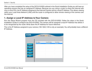 45
D-Link DCS-910/920 User Manual
Section 4 - Security
Run the Setup Wizard program from the CD included with the DCS-910/920. Follow the steps in the Quick
Installation Guide to configure the DCS-910/920. The camera will be assigned a local IP Address that allows it
to be recognized by the router. Write down this IP Address for future reference.
1. Assign a Local IP Address to Your Camera
After you have completed the setup of the DCS-910/920 outlined in the Quick Installation Guide you will have an
operating camera that has an assigned IP Address. Because you are using a router to share the Internet with
one or more PCs, the IP Address assigned to the Internet Camera will be a local IP Address.This allows viewing
within your Local Area Network (LAN) until the router is configured to allow remote viewing of the camera over
the Internet.
This is the IP Address assigned to your camera (192.168.0.120 is only an example).You will probably have a different
IP Address.
 
