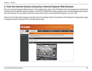 46
D-Link DCS-910/920 User Manual
Section 4 - Security
Run your Internet Explorer Web browser. In the address bar, type in the IP Address that was assigned to the Internet
Camera by the Installation Wizard program.The DCS-910/920 Home Page appears with a window displaying live video
from the camera.You are able to view this screen from any PC running Internet Explorer on your LAN.
Click on the Configuration button on the left side of the display. Scroll to the bottom of the Network Configuration page
to display the ports used by HTTP and Streaming video.
2. View the Internet Camera Using Your Internet Explorer Web Browser
 