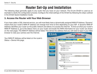 47
D-Link DCS-910/920 User Manual
Section 4 - Security
The following steps generally apply to any router that you have on your network. The D-Link DI-624 is used as an
example to clarify the configuration process. Configure the initial settings of the DI-624 by following the steps outlined
in the DI-624 Quick Installation Guide.
3. Access the Router with Your Web Browser
If you have cable or DSL Internet service, you will most likely have a dynamically assigned WAN IP Address.‘Dynamic’
means that your router’s WAN IP address can change from time to time depending on your ISP. A dynamic WAN IP
Address identifies your router on the public network and allows it to access the Internet. To find out what your router’s
WAN IP Address is, go to the Status menu on your router and locate the WAN information for your router (as shown
on the next page). The WAN IP Address will be listed. This will be the address that you will need to type in your Web
browser to view your camera over the Internet.
Router Set-Up and Installation
Your WAN IP Address will be listed on the router’s
Status  Device Info page.
 