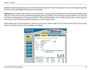 49
D-Link DCS-910/920 User Manual
Section 4 - Security
Repeat the above steps adding the port 80 to both the Public and Private Port sections. A check mark appearing before
the entry name will indicate that the ports are enabled.
Important: Some ISPs block access to port 80 and other commonly used Internet ports to conserve bandwidth. Check
with your ISP so that you can open the appropriate ports accordingly. If your ISP does not pass traffic on port 80, you
will need to change the port the camera uses from 80 to something else, such as 800. Not all routers are the same, so
refer to your user manual for specific instructions on how to open ports.
Enter valid ports in the Virtual Server section of your router. Please make sure to check the box next to the camera
name on the Virtual Server List to enable your settings.
 