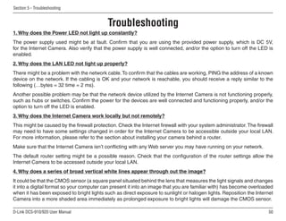 50
D-Link DCS-910/920 User Manual
Section 5 - Troubleshooting
Troubleshooting
1. Why does the Power LED not light up constantly?
The power supply used might be at fault. Confirm that you are using the provided power supply, which is DC 5V,
for the Internet Camera. Also verify that the power supply is well connected, and/or the option to turn off the LED is
enabled.
2. Why does the LAN LED not light up properly?
There might be a problem with the network cable.To confirm that the cables are working, PING the address of a known
device on the network. If the cabling is OK and your network is reachable, you should receive a reply similar to the
following (…bytes = 32 time = 2 ms).
Another possible problem may be that the network device utilized by the Internet Camera is not functioning properly,
such as hubs or switches. Confirm the power for the devices are well connected and functioning properly, and/or the
option to turn off the LED is enabled.
3. Why does the Internet Camera work locally but not remotely?
This might be caused by the firewall protection. Check the Internet firewall with your system administrator.The firewall
may need to have some settings changed in order for the Internet Camera to be accessible outside your local LAN.
For more information, please refer to the section about installing your camera behind a router.
Make sure that the Internet Camera isn’t conflicting with any Web server you may have running on your network.
The default router setting might be a possible reason. Check that the configuration of the router settings allow the
Internet Camera to be accessed outside your local LAN.
4. Why does a series of broad vertical white lines appear through out the image?
It could be that the CMOS sensor (a square panel situated behind the lens that measures the light signals and changes
it into a digital format so your computer can present it into an image that you are familiar with) has become overloaded
when it has been exposed to bright lights such as direct exposure to sunlight or halogen lights. Reposition the Internet
Camera into a more shaded area immediately as prolonged exposure to bright lights will damage the CMOS sensor.
 
