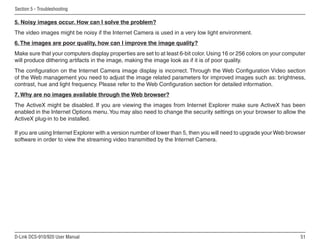 51
D-Link DCS-910/920 User Manual
Section 5 - Troubleshooting
5. Noisy images occur. How can I solve the problem?
The video images might be noisy if the Internet Camera is used in a very low light environment.
6.The images are poor quality, how can I improve the image quality?
Make sure that your computers display properties are set to at least 6-bit color.Using 16 or 256 colors on your computer
will produce dithering artifacts in the image, making the image look as if it is of poor quality.
The configuration on the Internet Camera image display is incorrect. Through the Web Configuration Video section
of the Web management you need to adjust the image related parameters for improved images such as: brightness,
contrast, hue and light frequency. Please refer to the Web Configuration section for detailed information.
7. Why are no images available through the Web browser?
The ActiveX might be disabled. If you are viewing the images from Internet Explorer make sure ActiveX has been
enabled in the Internet Options menu.You may also need to change the security settings on your browser to allow the
ActiveX plug-in to be installed.
If you are using Internet Explorer with a version number of lower than 5, then you will need to upgrade your Web browser
software in order to view the streaming video transmitted by the Internet Camera.
 
