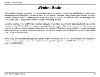 52
D-Link DCS-910/920 User Manual
Appendix A - Wireless Basics
D-Link wireless products are based on industry standards to provide easy-to-use and compatible high-speed wireless*
connectivity within your home, business or public access wireless networks. Strictly adhering to the IEEE standard,
the D-Link wireless family of products will allow you to securely access the data you want, when and where you want
it.You will be able to enjoy the freedom that wireless networking delivers.
A wireless local area network (WLAN) is a cellular computer network that transmits and receives data with radio signals
instead of wires. Wireless LANs are used increasingly in both home and office environments, and public areas such
as airports, coffee shops and universities. Innovative ways to utilize WLAN technology are helping people to work and
communicate more efficiently. Increased mobility and the absence of cabling and other fixed infrastructure have proven
to be beneficial for many users.
Under many circumstances, it may be desirable for mobile network devices to link to a conventional Ethernet LAN in
order to use servers, printers or an Internet connection supplied through the wired LAN. A Wireless Router is a device
used to provide this link.
Wireless Basics
 