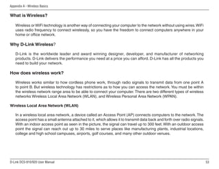 53
D-Link DCS-910/920 User Manual
Appendix A - Wireless Basics
What is Wireless?
Wireless or WiFi technology is another way of connecting your computer to the network without using wires.WiFi
uses radio frequency to connect wirelessly, so you have the freedom to connect computers anywhere in your
home or office network.
Why D-Link Wireless?
D-Link is the worldwide leader and award winning designer, developer, and manufacturer of networking
products. D-Link delivers the performance you need at a price you can afford. D-Link has all the products you
need to build your network.
How does wireless work?
Wireless works similar to how cordless phone work, through radio signals to transmit data from one point A
to point B. But wireless technology has restrictions as to how you can access the network. You must be within
the wireless network range area to be able to connect your computer. There are two different types of wireless
networks Wireless Local Area Network (WLAN), and Wireless Personal Area Network (WPAN).
Wireless Local Area Network (WLAN)
In a wireless local area network, a device called an Access Point (AP) connects computers to the network. The
access point has a small antenna attached to it, which allows it to transmit data back and forth over radio signals.
With an indoor access point as seen in the picture, the signal can travel up to 300 feet. With an outdoor access
point the signal can reach out up to 30 miles to serve places like manufacturing plants, industrial locations,
college and high school campuses, airports, golf courses, and many other outdoor venues.
 