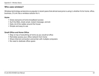 54
D-Link DCS-910/920 User Manual
Appendix A - Wireless Basics
Who uses wireless?
Wireless technology as become so popular in recent years that almost everyone is using it, whether it’s for home, office,
business, D-Link has a wireless solution for it.
Home
• Gives everyone at home broadband access
• Surf the Web, check email, instant message, and etc
• Gets rid of the cables around the house
• Simple and easy to use
Small Office and Home Office
• Stay on top of everything at home as you would at office
• Remotely access your office network from home
• Share Internet connection and printer with multiple computers
• No need to dedicate office space
 