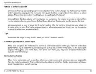 55
D-Link DCS-910/920 User Manual
Appendix A - Wireless Basics
Where is wireless used?
Wireless technology is expanding everywhere not just at home or office. People like the freedom of mobility
and it’s becoming so popular that more and more public facilities now provide wireless access to attract
people. The wireless connection in public places is usually called “hotspots”.
Using a D-Link Cardbus Adapter with your laptop, you can access the hotspot to connect to Internet from
remote locations like: Airports, Hotels, Coffee Shops, Libraries, Restaurants, and Convention Centers.
Wireless network is easy to setup, but if you’re installing it for the first time it could be quite a task not
knowing where to start. That’s why we’ve put together a few setup steps and tips to help you through the
process of setting up a wireless network.
Tips
Here are a few things to keep in mind, when you install a wireless network.
Centralize your router or Access Point
Make sure you place the router/access point in a centralized location within your network for the best
performance. Try to place the router/access point as high as possible in the room, so the signal gets
dispersed throughout your home. If you have a two-story home, you may need a repeater to boost the
signal to extend the range.
Eliminate Interference
Place home appliances such as cordless telephones, microwaves, and televisions as away as possible
from the router/access point.This would significantly reduce any interfere that the appliances might cause
since they operate on same frequency.
 