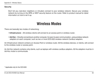 56
D-Link DCS-910/920 User Manual
Appendix A - Wireless Basics
Security
Don’t let you next-door neighbors or intruders connect to your wireless network. Secure your wireless
network by turning on the WPA or WEP security feature on the router. Refer to product manual for detail
information on how to set it up.
There are basically two modes of networking:
• Infrastructure – All wireless clients will connect to an access point or wireless router.
• Ad-Hoc – Directly connecting to another computer, for peer-to-peer communication, using wireless network
adapters on each computer, such as two or more DCS-920 wireless network Cardbus adapters.
An Infrastructure network contains an Access Point or wireless router. All the wireless devices, or clients, will connect
to the wireless router or access point.
An Ad-Hoc network contains only clients, such as laptops with wireless cardbus adapters. All the adapters must be in
Ad-Hoc mode to communicate.
* Applicable only for the DCS-920
Wireless Modes
 