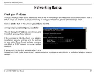 57
D-Link DCS-910/920 User Manual
Appendix B - Networking Basics
Networking Basics
Check your IP address
After you install your new D-Link adapter, by default, the TCP/IP settings should be set to obtain an IP address from a
DHCP server (i.e. wireless router) automatically. To verify your IP address, please follow the steps below.
Click on Start  Run. In the run box type cmd and click OK.
At the prompt, type ipconfig and press Enter.
This will display the IP address, subnet mask, and
the default gateway of your adapter.
If the address is 0.0.0.0, check your adapter
installation, security settings, and the settings
on your router. Some firewall software programs
may block a DHCP request on newly installed
adapters.
If you are connecting to a wireless network at a
hotspot (e.g. hotel, coffee shop, airport), please contact an employee or administrator to verify their wireless network
settings.
 
