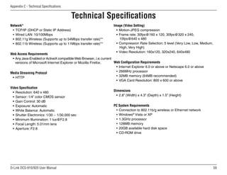 59
D-Link DCS-910/920 User Manual
Appendix C - Technical Specifications
Technical Specifications
Network*
• TCP/IP (DHCP or Static IP Address)
• Wired LAN: 10/100Mbps
• 802.11g Wireless (Supports up to 54Mbps transfer rate)**
• 802.11b Wireless (Supports up to 11Mbps transfer rate)**
Web Access Requirements
• Any Java-Enabled or ActiveX compatibleWeb Browser,.i.e.current
versions of Microsoft Internet Explorer or Mozilla Firefox.
Media Streaming Protocol
• HTTP
Video Specification
• Resolution: 640 x 480
• Sensor: 1/4” color CMOS sensor
• Gain Control: 30 dB
• Exposure: Automatic
• White Balance: Automatic
• Shutter Electronics: 1/30 ~ 1/30,000 sec
• Minimum Illumination: 1 lux@F2.8
• Focal Length: 5.01mm lens
• Aperture: F2.8
Image (Video Setting)
• Motion-JPEG compression
• Frame rate: 30fps@160 x 120, 30fps@320 x 240,
15fps@640 x 480
• Compression Rate Selection: 5 level (Very Low, Low, Medium,
High, Very High)
• Video Resolution: 160x120, 320x240, 640x480
Web Configuration Requirements
• Internet Explorer 6.0 or above or Netscape 6.0 or above
• 266MHz processor
• 32MB memory (64MB recommended)
• VGA Card Resolution: 800 x 600 or above
Dimensions
• 2.8” (Width) x 4.3” (Depth) x 1.5” (Height)
PC System Requirements
• Connection to 802.11b/g wireless or Ethernet network
• Windows®
Vista or XP
• 1.3GHz processor
• 128MB memory
• 20GB available hard disk space
• CD-ROM drive
 