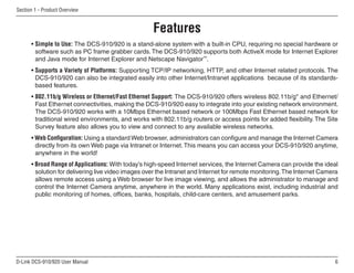 D-Link DCS-910/920 User Manual
Section 1 - Product Overview
• Simple to Use: The DCS-910/920 is a stand-alone system with a built-in CPU, requiring no special hardware or
software such as PC frame grabber cards.The DCS-910/920 supports both ActiveX mode for Internet Explorer
and Java mode for Internet Explorer and Netscape Navigator™
.
• Supports a Variety of Platforms: Supporting TCP/IP networking, HTTP, and other Internet related protocols. The
DCS-910/920 can also be integrated easily into other Internet/Intranet applications because of its standards-
based features.
• 802.11b/g Wireless or Ethernet/Fast Ethernet Support: The DCS-910/920 offers wireless 802.11b/g* and Ethernet/
Fast Ethernet connectivities, making the DCS-910/920 easy to integrate into your existing network environment.
The DCS-910/920 works with a 10Mbps Ethernet based network or 100Mbps Fast Ethernet based network for
traditional wired environments, and works with 802.11b/g routers or access points for added flexibility. The Site
Survey feature also allows you to view and connect to any available wireless networks.
• Web Configuration: Using a standard Web browser, administrators can configure and manage the Internet Camera
directly from its own Web page via Intranet or Internet.This means you can access your DCS-910/920 anytime,
anywhere in the world!
• Broad Range of Applications: With today’s high-speed Internet services, the Internet Camera can provide the ideal
solution for delivering live video images over the Intranet and Internet for remote monitoring.The Internet Camera
allows remote access using a Web browser for live image viewing, and allows the administrator to manage and
control the Internet Camera anytime, anywhere in the world. Many applications exist, including industrial and
public monitoring of homes, offices, banks, hospitals, child-care centers, and amusement parks.
Features
 