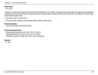 60
D-Link DCS-910/920 User Manual
Appendix C - Technical Specifications
Power Source:
• 5V, 2.5A
* Maximum wireless signal rate derived from IEEE Standard 802.11a and 802.11g specifications. Actual data throughput will vary. Network
conditions and environmental factors, including volume of network traffic, building materials and construction, and network overhead, lower
actual data throughput rate.
** Applicable only for the DCS-920
*** Environmental conditions may adversely affect wireless signal range.
Power Consumption:
• DCS-910 (3.25W), DCS-920 (4.25W)
Environmental specification
• Operating temperature: 0°C to 40°C (32°F to 104°F)
• Storage temperature: -20°C to 70°C (-4°F to 158°F)
• Operating relative humidity: 20% to 80% non-condensing
Warranty:
• 1 Year
 