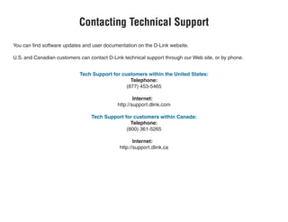 You can find software updates and user documentation on the D-Link website.
U.S. and Canadian customers can contact D-Link technical support through our Web site, or by phone.
Tech Support for customers within the United States:
Telephone:
(877) 453-5465
Internet:
http://support.dlink.com
Tech Support for customers within Canada:
Telephone:
(800) 361-5265
Internet:
http://support.dlink.ca
Contacting Technical Support
 