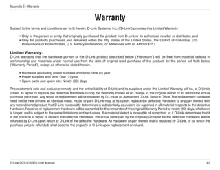 62
D-Link DCS-910/920 User Manual
Appendix E - Warranty
Warranty
Subject to the terms and conditions set forth herein, D-Link Systems, Inc. (“D-Link”) provides this Limited Warranty:
• Only to the person or entity that originally purchased the product from D-Link or its authorized reseller or distributor, and
• Only for products purchased and delivered within the fifty states of the United States, the District of Columbia, U.S.
Possessions or Protectorates, U.S. Military Installations, or addresses with an APO or FPO.
Limited Warranty:
D-Link warrants that the hardware portion of the D-Link product described below (“Hardware”) will be free from material defects in
workmanship and materials under normal use from the date of original retail purchase of the product, for the period set forth below
(“Warranty Period”), except as otherwise stated herein.
• Hardware (excluding power supplies and fans): One (1) year
• Power supplies and fans: One (1) year
• Spare parts and spare kits: Ninety (90) days
The customer’s sole and exclusive remedy and the entire liability of D-Link and its suppliers under this Limited Warranty will be, at D-Link’s
option, to repair or replace the defective Hardware during the Warranty Period at no charge to the original owner or to refund the actual
purchase price paid. Any repair or replacement will be rendered by D-Link at an Authorized D-Link Service Office.The replacement hardware
need not be new or have an identical make, model or part. D-Link may, at its option, replace the defective Hardware or any part thereof with
any reconditioned product that D-Link reasonably determines is substantially equivalent (or superior) in all material respects to the defective
Hardware.Repaired or replacement hardware will be warranted for the remainder of the originalWarranty Period or ninety (90) days, whichever
is longer, and is subject to the same limitations and exclusions. If a material defect is incapable of correction, or if D-Link determines that it
is not practical to repair or replace the defective Hardware, the actual price paid by the original purchaser for the defective Hardware will be
refunded by D-Link upon return to D-Link of the defective Hardware. All Hardware or part thereof that is replaced by D-Link, or for which the
purchase price is refunded, shall become the property of D-Link upon replacement or refund.
 