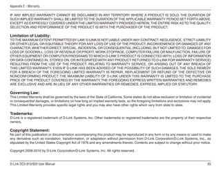 65
D-Link DCS-910/920 User Manual
Appendix E - Warranty
IF ANY IMPLIED WARRANTY CANNOT BE DISCLAIMED IN ANY TERRITORY WHERE A PRODUCT IS SOLD, THE DURATION OF
SUCH IMPLIED WARRANTY SHALL BE LIMITEDTOTHE DURATION OFTHE APPLICABLE WARRANTY PERIOD SET FORTH ABOVE.
EXCEPT AS EXPRESSLY COVERED UNDERTHE LIMITED WARRANTY PROVIDED HEREIN,THE ENTIRE RISK ASTOTHE QUALITY,
SELECTION AND PERFORMANCE OF THE PRODUCT IS WITH THE PURCHASER OF THE PRODUCT.
Limitation of Liability:
TOTHE MAXIMUM EXTENT PERMITTED BY LAW, D-LINK IS NOT LIABLE UNDER ANY CONTRACT, NEGLIGENCE, STRICT LIABILITY
OR OTHER LEGAL OR EQUITABLE THEORY FOR ANY LOSS OF USE OF THE PRODUCT, INCONVENIENCE OR DAMAGES OF ANY
CHARACTER,WHETHER DIRECT, SPECIAL, INCIDENTAL OR CONSEQUENTIAL (INCLUDING, BUT NOT LIMITEDTO, DAMAGES FOR
LOSS OF GOODWILL, LOSS OF REVENUE OR PROFIT, WORK STOPPAGE, COMPUTER FAILURE OR MALFUNCTION, FAILURE OF
OTHER EQUIPMENT OR COMPUTER PROGRAMS TO WHICH D-LINK’S PRODUCT IS CONNECTED WITH, LOSS OF INFORMATION
OR DATA CONTAINED IN, STORED ON, OR INTEGRATED WITH ANY PRODUCT RETURNED TO D-LINK FOR WARRANTY SERVICE)
RESULTING FROM THE USE OF THE PRODUCT, RELATING TO WARRANTY SERVICE, OR ARISING OUT OF ANY BREACH OF
THIS LIMITED WARRANTY, EVEN IF D-LINK HAS BEEN ADVISED OF THE POSSIBILITY OF SUCH DAMAGES.THE SOLE REMEDY
FOR A BREACH OF THE FOREGOING LIMITED WARRANTY IS REPAIR, REPLACEMENT OR REFUND OF THE DEFECTIVE OR
NONCONFORMING PRODUCT. THE MAXIMUM LIABILITY OF D-LINK UNDER THIS WARRANTY IS LIMITED TO THE PURCHASE
PRICE OF THE PRODUCT COVERED BY THE WARRANTY.THE FOREGOING EXPRESS WRITTEN WARRANTIES AND REMEDIES
ARE EXCLUSIVE AND ARE IN LIEU OF ANY OTHER WARRANTIES OR REMEDIES, EXPRESS, IMPLIED OR STATUTORY.
Governing Law:
This Limited Warranty shall be governed by the laws of the State of California. Some states do not allow exclusion or limitation of incidental
or consequential damages, or limitations on how long an implied warranty lasts, so the foregoing limitations and exclusions may not apply.
This Limited Warranty provides specific legal rights and you may also have other rights which vary from state to state.
Trademarks:
D-Link is a registered trademark of D-Link Systems, Inc. Other trademarks or registered trademarks are the property of their respective
owners.
Copyright Statement:
No part of this publication or documentation accompanying this product may be reproduced in any form or by any means or used to make
any derivative such as translation, transformation, or adaptation without permission from D-Link Corporation/D-Link Systems, Inc., as
stipulated by the United States Copyright Act of 1976 and any amendments thereto. Contents are subject to change without prior notice.
Copyright 2008-2010 by D-Link Corporation/D-Link Systems, Inc. All rights reserved.
 