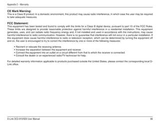 66
D-Link DCS-910/920 User Manual
Appendix E - Warranty
CE Mark Warning:
This is a Class B product. In a domestic environment, this product may cause radio interference, in which case the user may be required
to take adequate measures.
FCC Statement:
This equipment has been tested and found to comply with the limits for a Class B digital device, pursuant to part 15 of the FCC Rules.
These limits are designed to provide reasonable protection against harmful interference in a residential installation. This equipment
generates, uses, and can radiate radio frequency energy and, if not installed and used in accordance with the instructions, may cause
harmful interference to radio communication. However, there is no guarantee that interference will not occur in a particular installation. If
this equipment does cause harmful interference to radio or television reception, which can be determined by turning the equipment off
and on, the user is encouraged to try to correct the interference by one or more of the following measures:
• Reorient or relocate the receiving antenna.
• Increase the separation between the equipment and receiver.
• Connect the equipment into an outlet on a circuit different from that to which the receiver is connected.
• Consult the dealer or an experienced radio/TV technician for help.
For detailed warranty information applicable to products purchased outside the United States, please contact the corresponding local D-
Link office.
 