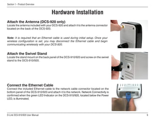 D-Link DCS-910/920 User Manual
Section 1 - Product Overview
Hardware Installation
Note: It is required that an Ethernet cable is used during initial setup. Once your
wireless configuration is set, you may disconnect the Ethernet cable and begin
communicating wirelessly with your DCS-920.
Connect the Ethernet Cable
Connect the included Ethernet cable to the network cable connector located on the
bottom panel of the DCS-910/920 and attach it to the network. Network Connectivity is
confirmed when the green LED Indicator on the DCS-910/920, located below the Power
LED, is illuminated.
Attach the Swivel Stand
Locate the stand mount on the back panel of the DCS-910/920 and screw on the swivel
stand to the DCS-910/920.
Attach the Antenna (DCS-920 only)
Locate the antenna included with your DCS-920 and attach it to the antenna connector
located on the back of the DCS-920.
 